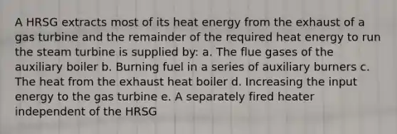 A HRSG extracts most of its heat energy from the exhaust of a gas turbine and the remainder of the required heat energy to run the steam turbine is supplied by: a. The flue gases of the auxiliary boiler b. Burning fuel in a series of auxiliary burners c. The heat from the exhaust heat boiler d. Increasing the input energy to the gas turbine e. A separately fired heater independent of the HRSG