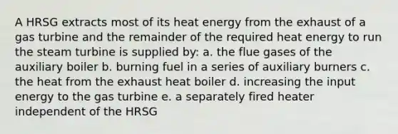 A HRSG extracts most of its heat energy from the exhaust of a gas turbine and the remainder of the required heat energy to run the steam turbine is supplied by: a. the flue gases of the auxiliary boiler b. burning fuel in a series of auxiliary burners c. the heat from the exhaust heat boiler d. increasing the input energy to the gas turbine e. a separately fired heater independent of the HRSG