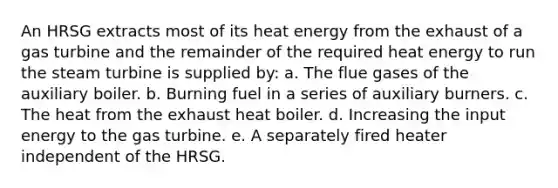 An HRSG extracts most of its heat energy from the exhaust of a gas turbine and the remainder of the required heat energy to run the steam turbine is supplied by: a. The flue gases of the auxiliary boiler. b. Burning fuel in a series of auxiliary burners. c. The heat from the exhaust heat boiler. d. Increasing the input energy to the gas turbine. e. A separately fired heater independent of the HRSG.