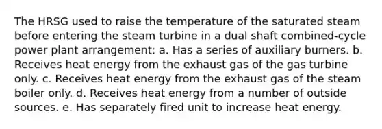 The HRSG used to raise the temperature of the saturated steam before entering the steam turbine in a dual shaft combined-cycle power plant arrangement: a. Has a series of auxiliary burners. b. Receives heat energy from the exhaust gas of the gas turbine only. c. Receives heat energy from the exhaust gas of the steam boiler only. d. Receives heat energy from a number of outside sources. e. Has separately fired unit to increase heat energy.