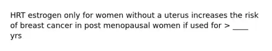 HRT estrogen only for women without a uterus increases the risk of breast cancer in post menopausal women if used for > ____ yrs