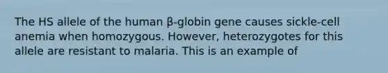 The HS allele of the human β-globin gene causes sickle-cell anemia when homozygous. However, heterozygotes for this allele are resistant to malaria. This is an example of