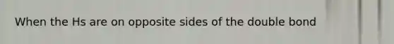 When the Hs are on opposite sides of the double bond