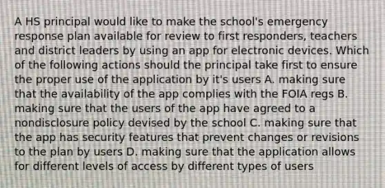 A HS principal would like to make the school's emergency response plan available for review to first responders, teachers and district leaders by using an app for electronic devices. Which of the following actions should the principal take first to ensure the proper use of the application by it's users A. making sure that the availability of the app complies with the FOIA regs B. making sure that the users of the app have agreed to a nondisclosure policy devised by the school C. making sure that the app has security features that prevent changes or revisions to the plan by users D. making sure that the application allows for different levels of access by different types of users