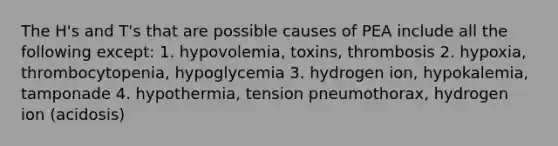 The H's and T's that are possible causes of PEA include all the following except: 1. hypovolemia, toxins, thrombosis 2. hypoxia, thrombocytopenia, hypoglycemia 3. hydrogen ion, hypokalemia, tamponade 4. hypothermia, tension pneumothorax, hydrogen ion (acidosis)