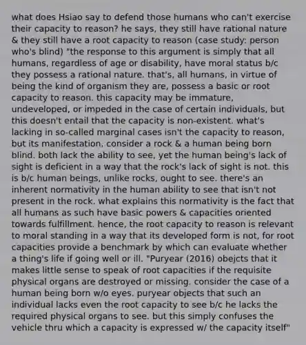 what does Hsiao say to defend those humans who can't exercise their capacity to reason? he says, they still have rational nature & they still have a root capacity to reason (case study: person who's blind) "the response to this argument is simply that all humans, regardless of age or disability, have moral status b/c they possess a rational nature. that's, all humans, in virtue of being the kind of organism they are, possess a basic or root capacity to reason. this capacity may be immature, undeveloped, or impeded in the case of certain individuals, but this doesn't entail that the capacity is non-existent. what's lacking in so-called marginal cases isn't the capacity to reason, but its manifestation. consider a rock & a human being born blind. both lack the ability to see, yet the human being's lack of sight is deficient in a way that the rock's lack of sight is not. this is b/c human beings, unlike rocks, ought to see. there's an inherent normativity in the human ability to see that isn't not present in the rock. what explains this normativity is the fact that all humans as such have basic powers & capacities oriented towards fulfillment. hence, the root capacity to reason is relevant to moral standing in a way that its developed form is not, for root capacities provide a benchmark by which can evaluate whether a thing's life if going well or ill. "Puryear (2016) obejcts that it makes little sense to speak of root capacities if the requisite physical organs are destroyed or missing. consider the case of a human being born w/o eyes. puryear objects that such an individual lacks even the root capacity to see b/c he lacks the required physical organs to see. but this simply confuses the vehicle thru which a capacity is expressed w/ the capacity itself"