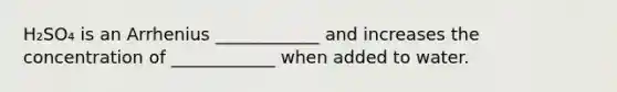 H₂SO₄ is an Arrhenius ____________ and increases the concentration of ____________ when added to water.