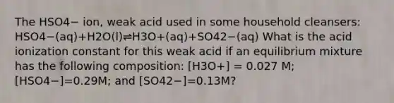 The HSO4− ion, weak acid used in some household cleansers: HSO4−(aq)+H2O(l)⇌H3O+(aq)+SO42−(aq) What is the acid ionization constant for this weak acid if an equilibrium mixture has the following composition: [H3O+] = 0.027 M; [HSO4−]=0.29M; and [SO42−]=0.13M?