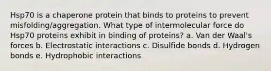 Hsp70 is a chaperone protein that binds to proteins to prevent misfolding/aggregation. What type of intermolecular force do Hsp70 proteins exhibit in binding of proteins? a. Van der Waal's forces b. Electrostatic interactions c. Disulfide bonds d. Hydrogen bonds e. Hydrophobic interactions