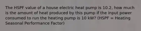 The HSPF value of a house electric heat pump is 10.2, how much is the amount of heat produced by this pump if the input power consumed to run the heating pump is 10 kW? (HSPF = Heating Seasonal Performance Factor)