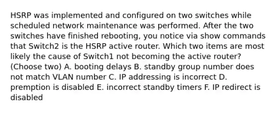 HSRP was implemented and configured on two switches while scheduled network maintenance was performed. After the two switches have finished rebooting, you notice via show commands that Switch2 is the HSRP active router. Which two items are most likely the cause of Switch1 not becoming the active router? (Choose two) A. booting delays B. standby group number does not match VLAN number C. IP addressing is incorrect D. premption is disabled E. incorrect standby timers F. IP redirect is disabled