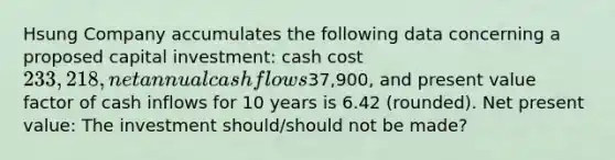 Hsung Company accumulates the following data concerning a proposed capital investment: cash cost 233,218, net annual cash flows37,900, and present value factor of cash inflows for 10 years is 6.42 (rounded). Net present value: The investment should/should not be made?