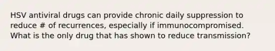 HSV antiviral drugs can provide chronic daily suppression to reduce # of recurrences, especially if immunocompromised. What is the only drug that has shown to reduce transmission?