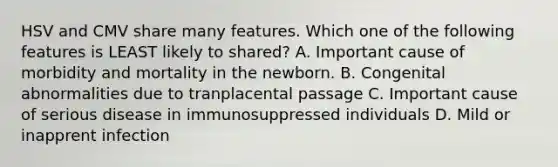 HSV and CMV share many features. Which one of the following features is LEAST likely to shared? A. Important cause of morbidity and mortality in the newborn. B. Congenital abnormalities due to tranplacental passage C. Important cause of serious disease in immunosuppressed individuals D. Mild or inapprent infection