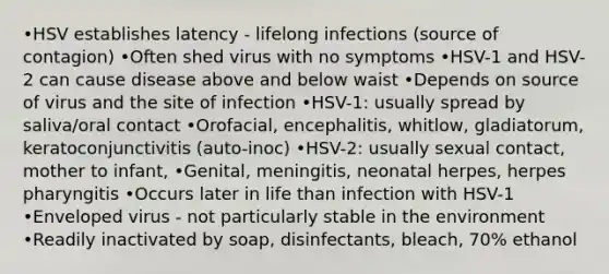 •HSV establishes latency - lifelong infections (source of contagion) •Often shed virus with no symptoms •HSV-1 and HSV-2 can cause disease above and below waist •Depends on source of virus and the site of infection •HSV-1: usually spread by saliva/oral contact •Orofacial, encephalitis, whitlow, gladiatorum, keratoconjunctivitis (auto-inoc) •HSV-2: usually sexual contact, mother to infant, •Genital, meningitis, neonatal herpes, herpes pharyngitis •Occurs later in life than infection with HSV-1 •Enveloped virus - not particularly stable in the environment •Readily inactivated by soap, disinfectants, bleach, 70% ethanol