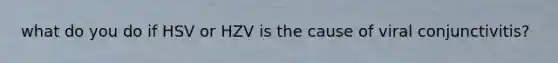 what do you do if HSV or HZV is the cause of viral conjunctivitis?