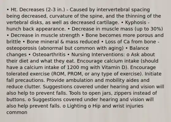 • Ht. Decreases (2-3 in.) - Caused by intervertebral spacing being decreased, curvature of the spine, and the thinning of the vertebral disks, as well as decreased cartilage. • Kyphosis - hunch back appearance. • Decrease in muscle mass (up to 30%) • Decrease in muscle strength • Bone becomes more porous and brittle • Bone mineral & mass reduced • Loss of Ca from bone - osteoporosis (abnormal but common with aging) • Balance changes • Osteoarthritis • Nursing Interventions: o Ask about their diet and what they eat. Encourage calcium intake (should have a calcium intake of 1200 mg with Vitamin D). Encourage tolerated exercise (ROM, PROM, or any type of exercise). Initiate fall precautions. Provide ambulation and mobility aides and reduce clutter. Suggestions covered under hearing and vision will also help to prevent falls. Tools to open jars, zippers instead of buttons. o Suggestions covered under hearing and vision will also help prevent falls. o Lighting o Hip and wrist injuries common