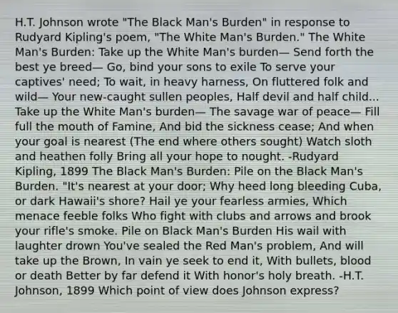 H.T. Johnson wrote "The Black Man's Burden" in response to Rudyard Kipling's poem, "The White Man's Burden." The White Man's Burden: Take up the White Man's burden— Send forth the best ye breed— Go, bind your sons to exile To serve your captives' need; To wait, in heavy harness, On fluttered folk and wild— Your new-caught sullen peoples, Half devil and half child... Take up the White Man's burden— The savage war of peace— Fill full the mouth of Famine, And bid the sickness cease; And when your goal is nearest (The end where others sought) Watch sloth and heathen folly Bring all your hope to nought. -Rudyard Kipling, 1899 The Black Man's Burden: Pile on the Black Man's Burden. "It's nearest at your door; Why heed long bleeding Cuba, or dark Hawaii's shore? Hail ye your fearless armies, Which menace feeble folks Who fight with clubs and arrows and brook your rifle's smoke. Pile on Black Man's Burden His wail with laughter drown You've sealed the Red Man's problem, And will take up the Brown, In vain ye seek to end it, With bullets, blood or death Better by far defend it With honor's holy breath. -H.T. Johnson, 1899 Which point of view does Johnson express?