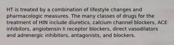 HT is treated by a combination of lifestyle changes and pharmacologic measures. The many classes of drugs for the treatment of HIN include diuretics, calcium channel blockers, ACE inhibitors, angiotensin Ii receptor blockers, direct vasodilators and adrenergic inhibitors, antagonists, and blockers.