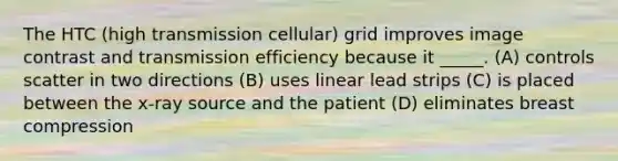 The HTC (high transmission cellular) grid improves image contrast and transmission efficiency because it _____. (A) controls scatter in two directions (B) uses linear lead strips (C) is placed between the x-ray source and the patient (D) eliminates breast compression