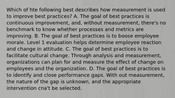 Which of hte following best describes how measurement is used to improve best practices? A. The goal of best practices is continuous improvement, and, without measurement, there's no benchmark to know whether processes and metrics are improving. B. The goal of best practices is to boose employee morale. Level 1 evaluation helps determine employee reaction and change in attitude. C. The goal of best practices is to facilitate cultural change. Through analysis and measurement, organizations can plan for and measure the effect of change on employees and the organization. D. The goal of best practices is to identify and close performance gaps. With out measurement, the nature of the gap is unknown, and the appropriate intervention cna't be selected.