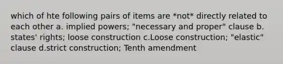 which of hte following pairs of items are *not* directly related to each other a. implied powers; "necessary and proper" clause b. states' rights; loose construction c.Loose construction; "elastic" clause d.strict construction; Tenth amendment