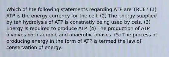 Which of hte following statements regarding ATP are TRUE? (1) ATP is the energy currency for the cell. (2) The energy supplied by teh hydrolysis of ATP is constnatly being used by cels. (3) Energy is required to produce ATP. (4) The production of ATP involves both aerobic and anaerobic phases. (5) The process of producing energy in the form of ATP is termed the law of conservation of energy.