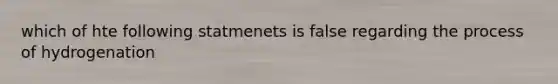 which of hte following statmenets is false regarding the process of hydrogenation