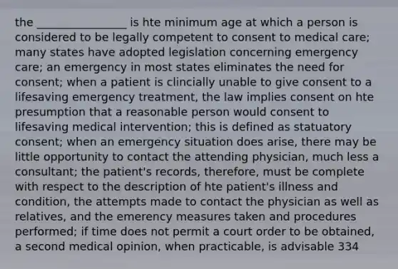 the ________________ is hte minimum age at which a person is considered to be legally competent to consent to medical care; many states have adopted legislation concerning emergency care; an emergency in most states eliminates the need for consent; when a patient is clincially unable to give consent to a lifesaving emergency treatment, the law implies consent on hte presumption that a reasonable person would consent to lifesaving medical intervention; this is defined as statuatory consent; when an emergency situation does arise, there may be little opportunity to contact the attending physician, much less a consultant; the patient's records, therefore, must be complete with respect to the description of hte patient's illness and condition, the attempts made to contact the physician as well as relatives, and the emerency measures taken and procedures performed; if time does not permit a court order to be obtained, a second medical opinion, when practicable, is advisable 334