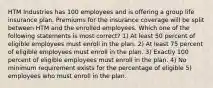 HTM Industries has 100 employees and is offering a group life insurance plan. Premiums for the insurance coverage will be split between HTM and the enrolled employees. Which one of the following statements is most correct? 1) At least 50 percent of eligible employees must enroll in the plan. 2) At least 75 percent of eligible employees must enroll in the plan. 3) Exactly 100 percent of eligible employees must enroll in the plan. 4) No minimum requirement exists for the percentage of eligible 5) employees who must enroll in the plan.