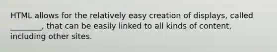 HTML allows for the relatively easy creation of displays, called ________, that can be easily linked to all kinds of content, including other sites.