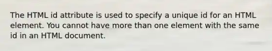 The HTML id attribute is used to specify a unique id for an HTML element. You cannot have more than one element with the same id in an HTML document.