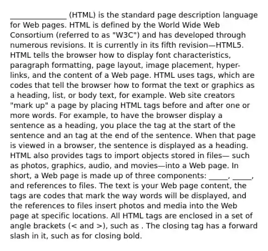 _______________ (HTML) is the standard page description language for Web pages. HTML is defined by the World Wide Web Consortium (referred to as "W3C") and has developed through numerous revisions. It is currently in its fifth revision—HTML5. HTML tells the browser how to display font characteristics, paragraph formatting, page layout, image placement, hyper- links, and the content of a Web page. HTML uses tags, which are codes that tell the browser how to format the text or graphics as a heading, list, or body text, for example. Web site creators "mark up" a page by placing HTML tags before and after one or more words. For example, to have the browser display a sentence as a heading, you place the tag at the start of the sentence and an tag at the end of the sentence. When that page is viewed in a browser, the sentence is displayed as a heading. HTML also provides tags to import objects stored in files— such as photos, graphics, audio, and movies—into a Web page. In short, a Web page is made up of three components: _____, _____, and references to files. The text is your Web page content, the tags are codes that mark the way words will be displayed, and the references to files insert photos and media into the Web page at specific locations. All HTML tags are enclosed in a set of angle brackets ( ), such as . The closing tag has a forward slash in it, such as for closing bold.