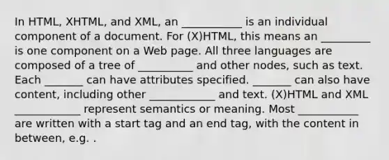 In HTML, XHTML, and XML, an ___________ is an individual component of a document. For (X)HTML, this means an _________ is one component on a Web page. All three languages are composed of a tree of __________ and other nodes, such as text. Each _______ can have attributes specified. _______ can also have content, including other ____________ and text. (X)HTML and XML ____________ represent semantics or meaning. Most ___________ are written with a start tag and an end tag, with the content in between, e.g. This is the title of the page .