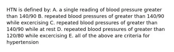 HTN is defined by: A. a single reading of blood pressure greater than 140/90 B. repeated blood pressures of greater than 140/90 while excercising C. repeated blood pressures of greater than 140/90 while at rest D. repeated blood pressures of greater than 120/80 while excercising E. all of the above are criteria for hypertension