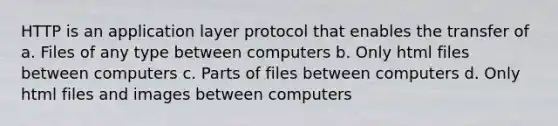 HTTP is an application layer protocol that enables the transfer of a. Files of any type between computers b. Only html files between computers c. Parts of files between computers d. Only html files and images between computers