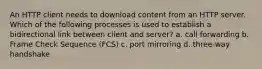 An HTTP client needs to download content from an HTTP server. Which of the following processes is used to establish a bidirectional link between client and server? a. call forwarding b. Frame Check Sequence (FCS) c. port mirroring d. three-way handshake