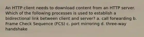 An HTTP client needs to download content from an HTTP server. Which of the following processes is used to establish a bidirectional link between client and server? a. call forwarding b. Frame Check Sequence (FCS) c. port mirroring d. three-way handshake