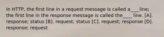 In HTTP, the first line in a request message is called a____line; the first line in the response message is called the____ line. [A]. response; status [B]. request; status [C]. request; response [D]. response; request