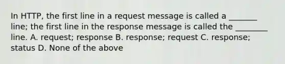 In HTTP, the first line in a request message is called a _______ line; the first line in the response message is called the ________ line. A. request; response B. response; request C. response; status D. None of the above