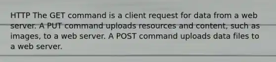 HTTP The GET command is a client request for data from a web server. A PUT command uploads resources and content, such as images, to a web server. A POST command uploads data files to a web server.