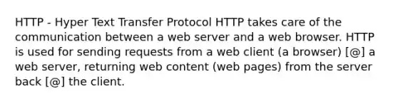 HTTP - Hyper Text Transfer Protocol HTTP takes care of the communication between a web server and a web browser. HTTP is used for sending requests from a web client (a browser) [@] a web server, returning web content (web pages) from the server back [@] the client.