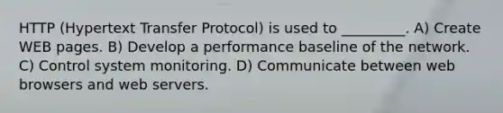 HTTP (Hypertext Transfer Protocol) is used to _________. A) Create WEB pages. B) Develop a performance baseline of the network. C) Control system monitoring. D) Communicate between web browsers and web servers.