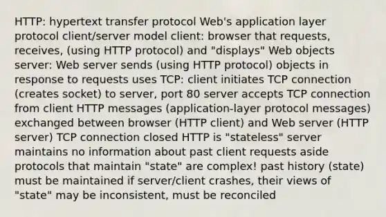 HTTP: hypertext transfer protocol Web's application layer protocol client/server model client: browser that requests, receives, (using HTTP protocol) and "displays" Web objects server: Web server sends (using HTTP protocol) objects in response to requests uses TCP: client initiates TCP connection (creates socket) to server, port 80 server accepts TCP connection from client HTTP messages (application-layer protocol messages) exchanged between browser (HTTP client) and Web server (HTTP server) TCP connection closed HTTP is "stateless" server maintains no information about past client requests aside protocols that maintain "state" are complex! past history (state) must be maintained if server/client crashes, their views of "state" may be inconsistent, must be reconciled