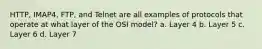 HTTP, IMAP4, FTP, and Telnet are all examples of protocols that operate at what layer of the OSI model? a. Layer 4 b. Layer 5 c. Layer 6 d. Layer 7