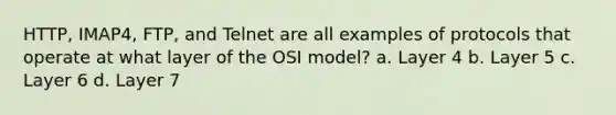 HTTP, IMAP4, FTP, and Telnet are all examples of protocols that operate at what layer of the OSI model? a. Layer 4 b. Layer 5 c. Layer 6 d. Layer 7