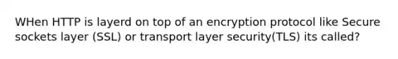 WHen HTTP is layerd on top of an encryption protocol like Secure sockets layer (SSL) or transport layer security(TLS) its called?