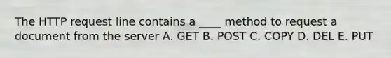 The HTTP request line contains a ____ method to request a document from the server A. GET B. POST C. COPY D. DEL E. PUT