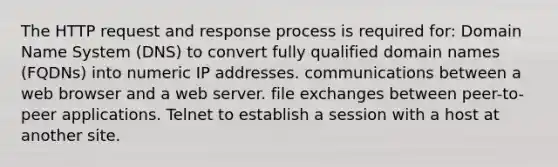 The HTTP request and response process is required for: Domain Name System (DNS) to convert fully qualified domain names (FQDNs) into numeric IP addresses. communications between a web browser and a web server. file exchanges between peer-to-peer applications. Telnet to establish a session with a host at another site.