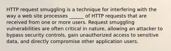 HTTP request smuggling is a technique for interfering with the way a web site processes ______ of HTTP requests that are received from one or more users. Request smuggling vulnerabilities are often critical in nature, allowing an attacker to bypass security controls, gain unauthorized access to sensitive data, and directly compromise other application users.